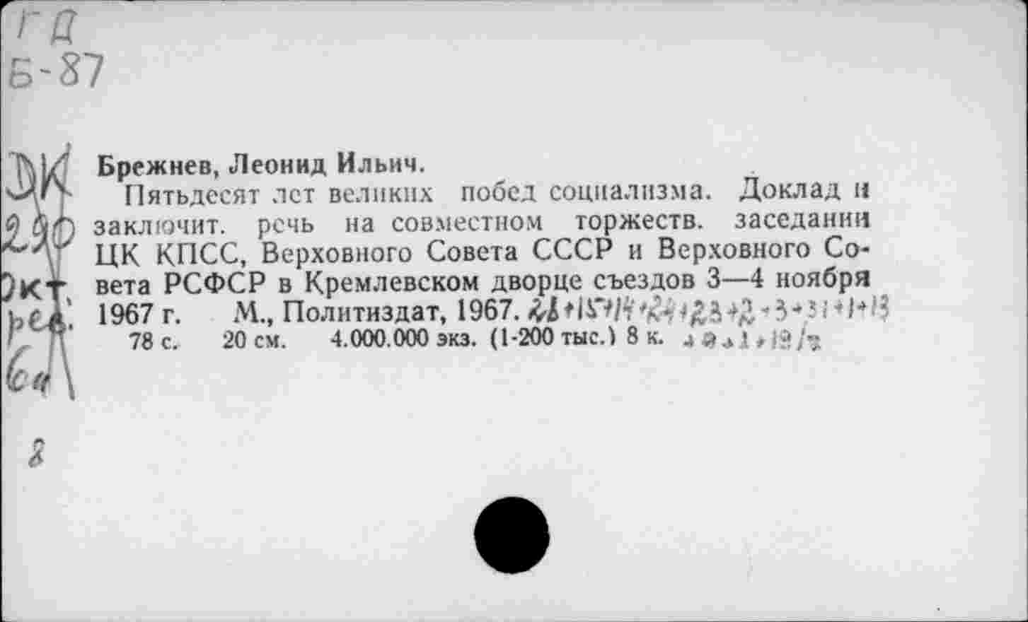 ﻿тт
Б-87
Брежнев, Леонид Ильич.
Пятьдесят лет великих побед социализма. Доклад и заключит, речь на совместном торжеств, заседании ЦК КПСС, Верховного Совета СССР и Верховного Совета РСФСР в Кремлевском дворце съездов 3—4 ноября 1967 г. М., Политиздат, 1967.	■'З*--I ♦ 1*1?
78 с. 20 см. 4.000.000 экз. (1-200 тыс.) 8 к.